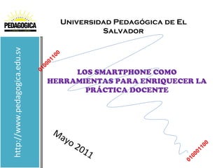 Universidad Pedagógica de El
                                                  Salvador
http://www.pedagogica.edu.sv



                                      1 00
                                    01
                                  00
                               01      LOS SMARTPHONE COMO
                                  HERRAMIENTAS PARA ENRIQUECER LA
                                         PRÁCTICA DOCENTE




                                       Ma
                                         yo
                                              20                               10
                                                                                 0
                                                11                         00
                                                                             1
                                                                        010
 