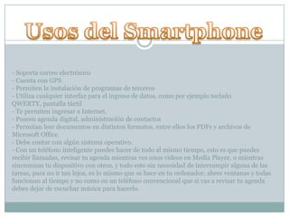 - Soporta correo electrónico
- Cuenta con GPS
- Permiten la instalación de programas de terceros
- Utiliza cualquier interfaz para el ingreso de datos, como por ejemplo teclado
QWERTY, pantalla táctil
- Te permiten ingresar a Internet.
- Poseen agenda digital, administración de contactos
- Permitan leer documentos en distintos formatos, entre ellos los PDFs y archivos de
Microsoft Office.
- Debe contar con algún sistema operativo.
- Con un teléfono inteligente puedes hacer de todo al mismo tiempo, esto es que puedes
recibir llamadas, revisar tu agenda mientras ves unos videos en Media Player, o mientras
sincronizas tu dispositivo con otros, y todo esto sin necesidad de interrumpir alguna de las
tareas, para no ir tan lejos, es lo mismo que se hace en tu ordenador, abres ventanas y todas
funcionan al tiempo y no como en un teléfono convencional que si vas a revisar tu agenda
debes dejar de escuchar música para hacerlo.
 