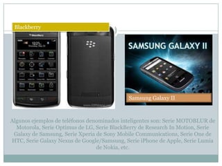 Blackberry




                                             Samsung Galaxy II



Algunos ejemplos de teléfonos denominados inteligentes son: Serie MOTOBLUR de
  Motorola, Serie Optimus de LG, Serie BlackBerry de Research In Motion, Serie
 Galaxy de Samsung, Serie Xperia de Sony Mobile Communications, Serie One de
HTC, Serie Galaxy Nexus de Google/Samsung, Serie iPhone de Apple, Serie Lumia
                                 de Nokia, etc.
 