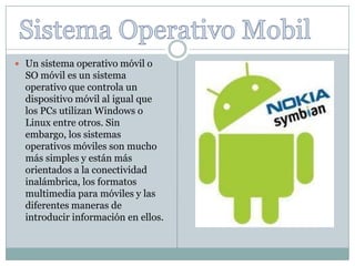  Un sistema operativo móvil o
  SO móvil es un sistema
  operativo que controla un
  dispositivo móvil al igual que
  los PCs utilizan Windows o
  Linux entre otros. Sin
  embargo, los sistemas
  operativos móviles son mucho
  más simples y están más
  orientados a la conectividad
  inalámbrica, los formatos
  multimedia para móviles y las
  diferentes maneras de
  introducir información en ellos.
 