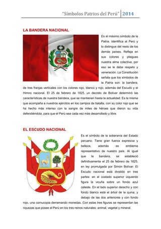 “Símbolos Patrios del Perú” 2014

LA BANDERA NACIONAL
Es el máximo símbolo de la
Patria. Identifica al Perú y
lo distingue del resto de los
demás países. Refleja en
sus

colores

y

pliegues

nuestra alma colectiva, por
eso se le debe respeto y
veneración. La Constitución
señala que los símbolos de
la Patria son: la bandera,
de tres franjas verticales con los colores rojo, blanco y rojo, además del Escudo y el
Himno nacional. El 25 de febrero de 1825, un decreto de Bolívar determinó las
características de nuestra bandera, que se mantienen hasta la actualidad. Es la misma
que acompaña a nuestros ejércitos en los campos de batalla, con su color rojo que se
ha hecho más intenso con la sangre de miles de héroes que dieron su vida
defendiéndola, para que el Perú sea cada vez más desarrollado y libre.

EL ESCUDO NACIONAL
Es el símbolo de la soberanía del Estado
peruano. Tiene gran fuerza expresiva y
belleza,

además

es

emblema

representativo de nuestro país. Al igual
que

la

bandera,

se

estableció

definitivamente el 25 de febrero de 1825,
en ley promulgada por Simón Bolívar. El
Escudo nacional está dividido en tres
partes: en el costado superior izquierdo
figura la vicuña sobre un fondo azul
celeste. En el lado superior derecho y con
fondo blanco está el árbol de la quina; y
debajo de las dos anteriores y con fondo
rojo, una cornucopia derramando monedas. Con estas tres figuras se representan las
riquezas que posee el Perú en los tres reinos naturales: animal, vegetal y mineral.

 