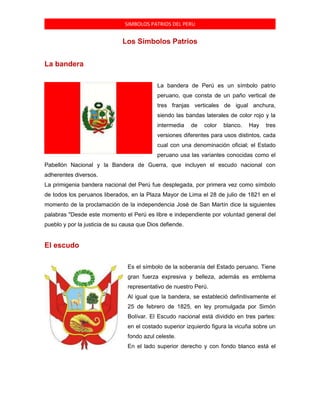 SIMBOLOS PATRIOS DEL PERU
Los Símbolos Patrios
La bandera
La bandera de Perú es un símbolo patrio
peruano, que consta de un paño vertical de
tres franjas verticales de igual anchura,
siendo las bandas laterales de color rojo y la
intermedia de color blanco. Hay tres
versiones diferentes para usos distintos, cada
cual con una denominación oficial; el Estado
peruano usa las variantes conocidas como el
Pabellón Nacional y la Bandera de Guerra, que incluyen el escudo nacional con
adherentes diversos.
La primigenia bandera nacional del Perú fue desplegada, por primera vez como símbolo
de todos los peruanos liberados, en la Plaza Mayor de Lima el 28 de julio de 1821 en el
momento de la proclamación de la independencia José de San Martín dice la siguientes
palabras "Desde este momento el Perú es libre e independiente por voluntad general del
pueblo y por la justicia de su causa que Dios defiende.
El escudo
Es el símbolo de la soberanía del Estado peruano. Tiene
gran fuerza expresiva y belleza, además es emblema
representativo de nuestro Perú.
Al igual que la bandera, se estableció definitivamente el
25 de febrero de 1825, en ley promulgada por Simón
Bolívar. El Escudo nacional está dividido en tres partes:
en el costado superior izquierdo figura la vicuña sobre un
fondo azul celeste.
En el lado superior derecho y con fondo blanco está el
 