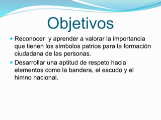 Objetivos 
 Reconocer y aprender a valorar la importancia 
que tienen los símbolos patrios para la formación 
ciudadana d...