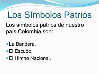 Los Símbolos Patrios 
Los símbolos patrios de nuestro 
país Colombia son: 
La Bandera. 
El Escudo. 
El Himno Nacional. 
 