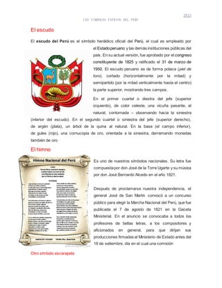 2013
LOS SIMBOLOS PATRIOS DEL PERU
El escudo
El escudo del Perú es el símbolo heráldico oficial del Perú, el cual es empleado por
el Estadoperuano y las demás instituciones públicas del
país. En su actual versión, fue aprobado por el congreso
constituyente de 1825 y ratificado el 31 de marzo de
1950. El escudo peruano es de forma polaca (piel de
toro), cortado (horizontalmente por la mitad) y
semipartido (por la mitad verticalmente hasta el centro)
la parte superior, mostrando tres campos.
En el primer cuartel o diestra del jefe (superior
izquierdo), de color celeste, una vicuña pasante, al
natural, contornada – observando hacia la siniestra
(interior del escudo). En el segundo cuartel o siniestra del jefe (superior derecho),
de argén (plata), un árbol de la quina al natural. En la base (el campo inferior),
de gules (rojo), una cornucopia de oro, orientada a la siniestra, derramando monedas
también de oro
El himno
Es uno de nuestros símbolos nacionales. Su letra fue
compuestapor don José de la Torre Ugarte y su música
por don José Bernardo Alcedo en el año 1821.
Después de proclamarse nuestra independencia, el
general José de San Martín convocó a un concurso
público para elegir la Marcha Nacional del Perú, que fue
publicada el 7 de agosto de 1821 en la Gaceta
Ministerial. En el anuncio se convocaba a todos los
profesores de bellas letras, a los compositores y
aficionados en general, para que dirijan sus
producciones firmadas al Ministerio de Estado antes del
18 de setiembre, día en el cual una comisión
Otro símbolo escarapela
 