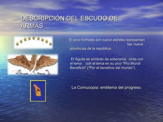 DESCRIPCIÓN DEL ESCUDO DEDESCRIPCIÓN DEL ESCUDO DE
ARMASARMAS
La Cornucopia: emblema del progreso.La Cornucopia: emblema del progreso.
El arco formado por nueve estrella representanEl arco formado por nueve estrella representan
las nuevelas nueve
provincias de la república.provincias de la república.
El Águila es símbolo de soberanía, cinta conEl Águila es símbolo de soberanía, cinta con
el lema con el lema en su pico "Pro Mundiel lema con el lema en su pico "Pro Mundi
Beneficio" ("Por el beneficio del mundo").Beneficio" ("Por el beneficio del mundo").
 