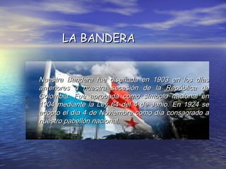 Nuestra Bandera fue diseñada en 1903 en los díasNuestra Bandera fue diseñada en 1903 en los días
anteriores a nuestra secesión de la República deanteriores a nuestra secesión de la República de
Colombia. Fue aprobada como símbolo nacional enColombia. Fue aprobada como símbolo nacional en
1904 mediante la Ley 64 del 4 de Junio. En 1924 se1904 mediante la Ley 64 del 4 de Junio. En 1924 se
adopto el día 4 de Noviembre como día consagrado aadopto el día 4 de Noviembre como día consagrado a
nuestro pabellón nacional.nuestro pabellón nacional.
LA BANDERALA BANDERA
 