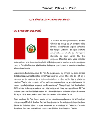 “Símbolos Patrios del Perú”
LOS SÍMBOLOS PATRIOS DEL PERÚ
LA BANDERA DEL PERÚ
La bandera de Perú (oficialmente: Bandera
Nacional de Perú) es un símbolo patrio
peruano, que consta de un paño vertical de
tres franjas verticales de igual anchura,
siendo las bandas laterales de color rojo y la
intermedia de color blanco. Hay tres
versiones diferentes para usos distintos,
cada cual con una denominación oficial; el Estado peruano usa las variantes conocidas
como el Pabellón Nacional y la Bandera de Guerra, que incluyen el escudo nacional con
adherentes diversos.
La primigenia bandera nacional del Perú fue desplegada, por primera vez como símbolo
de todos los peruanos liberados, en la Plaza Mayor de Limael 28 de julio de 1821 en el
momento de la proclama de la independenciaJosé de San Martín dice la siguientes
palabras "Desde este momento el Perú es libre e independiente por voluntad general del
pueblo y por la justicia de su causa que Dios defiende". El ejército del Perú desde el año
1821 empleó la bandera nacional para diferenciarse de otras fuerzas militares. El 7 de
junio se celebra el Día de la Bandera, en conmemoración al aniversario de la Batalla de
Arica y el 28 de agosto la Procesión de la Bandera en la ciudad de Tacna.
Otras banderas del Perú fueron usadas por los patriotas como la misma de la Expedición
Libertadora del Perú de José de San Martín, o la descrita del regimiento independiente de
Tacna de Guillermo Miller, o unas supuestas en la revuelta de Tacna de Francisco
Antonio de Zela o en la rebelión de Huánuco en 1812 de José Crespo y Castillo.
 