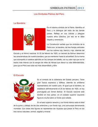SIMBOLOS PATRIOS 2013
Los Símbolos Patrios del Perú
La Bandera
Es el máximo símbolo de la Patria. Identifica al
Perú y lo distingue del resto de los demás
países. Refleja en sus colores y pliegues
nuestra alma colectiva, por eso se le debe
respeto y veneración.
La Constitución señala que los símbolos de la
Patria son: la bandera, de tres franjas verticales
con los colores rojo, blanco y rojo, además del
Escudo y el Himno nacional. El 25 de febrero de 1825, un decreto de Bolívar determinó
las características de nuestra bandera, que se mantienen hasta la actualidad. Es la misma
que acompaña a nuestros ejércitos en los campos de batalla, con su color rojo que se ha
hecho más intenso con la sangre de miles de héroes que dieron su vida defendiéndola,
para que el Perú sea cada vez más desarrollado y libre.
El Escudo
Es el símbolo de la soberanía del Estado peruano. Tiene
gran fuerza expresiva y belleza, además es emblema
representativo de nuestro país. Al igual que la bandera, se
estableció definitivamente el 25 de febrero de 1825, en ley
promulgada por Simón Bolívar. El Escudo nacional está
dividido en tres partes: en el costado superior izquierdo
figura la vicuña sobre un fondo azul celeste.
En el lado superior derecho y con fondo blanco está el árbol
de la quina; y debajo de las dos anteriores y con fondo rojo, una cornucopia derramando
monedas. Con estas tres figuras se representan las riquezas que posee el Perú en los
tres reinos naturales: animal, vegetal y mineral.
 