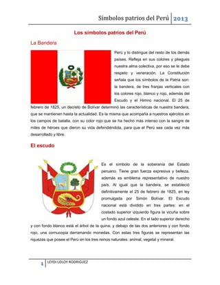 Símbolos patrios del Perú 2013
Los símbolos patrios del Perú
La Bandera
Perú y lo distingue del resto de los demás
países. Refleja en sus colores y pliegues
nuestra alma colectiva, por eso se le debe
respeto y veneración. La Constitución
señala que los símbolos de la Patria son:
la bandera, de tres franjas verticales con
los colores rojo, blanco y rojo, además del
Escudo y el Himno nacional. El 25 de
febrero de 1825, un decreto de Bolívar determinó las características de nuestra bandera,
que se mantienen hasta la actualidad. Es la misma que acompaña a nuestros ejércitos en
los campos de batalla, con su color rojo que se ha hecho más intenso con la sangre de
miles de héroes que dieron su vida defendiéndola, para que el Perú sea cada vez más
desarrollado y libre.

El escudo

Es el símbolo de la soberanía del Estado
peruano. Tiene gran fuerza expresiva y belleza,
además es emblema representativo de nuestro
país. Al igual que la bandera, se estableció
definitivamente el 25 de febrero de 1825, en ley
promulgada

por

Simón

Bolívar.

El

Escudo

nacional está dividido en tres partes: en el
costado superior izquierdo figura la vicuña sobre
un fondo azul celeste. En el lado superior derecho
y con fondo blanco está el árbol de la quina; y debajo de las dos anteriores y con fondo
rojo, una cornucopia derramando monedas. Con estas tres figuras se representan las
riquezas que posee el Perú en los tres reinos naturales: animal, vegetal y mineral.

1

LEYDI LOLOY RODRIGUEZ

 
