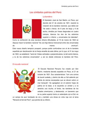 Símbolos patrios del Perú

Los símbolos patrios del Perú
La bandera
El libertador José de San Martín, en Pisco, por
decreto del 21 de octubre de 1821, resolvió la
creación de la bandera nacional, que debía ser
"de seda o lienzo, de 8 pies de largo y 6 de
ancho, dividida por líneas diagonales en cuatro
campos, blancos los dos de los extremos
superior e inferior, y encarnados los laterales".
Como la confección de esta bandera ofrecía dificultades, el 15 de marzo de 1822 se
dispuso hacer la bandera nacional "de una faja blanca transversal entre dos encarnadas
de

la

misma

anchura".

Este nuevo diseño tampoco prosperó, porque podía confundirse con el de la bandera
española por decoloración de la franja amarilla de esta última, por lo que, el 31 de mayo
de 1822, se estableció: "será de 3 listas verticales o perpendiculares, la del centro blanca,
y la de los extremos encarnados", y así es desde entonces la bandera del Perú.

El escudo nacional
El Escudo Nacional Peruano fue creado por San
Martín, mediante decreto expedido en Pisco, el 21 de
octubre de 1821. Sus características: "con una corona
de laurel ovalada, y dentro de ella un Sol saliendo por
detrás de sierras escarpadas que se elevan sobre un
mar tranquilo". Se agregaban en el exterior hojas de
palma en la base, a la izquierda un cóndor y a la
derecha una vicuña; al fondo, las banderas de los
estados americanos, y destacando, un bananero que
en su parte superior tenía un estandarte con el Sol, en
un campo de azur bordeado de oro y también una divisa en cinta roja con el lema
"Renació el Sol del Perú", que pendía de su inferior.

 