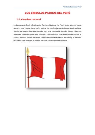“Símbolos Patrios del Perú”

LOS SÍMBOLOS PATRIOS DEL PERÚ
1) La bandera nacional
La bandera de Perú (oficialmente: Bandera Nacional de Perú) es un símbolo patrio
peruano, que consta de un paño vertical de tres franjas verticales de igual anchura,
siendo las bandas laterales de color rojo y la intermedia de color blanco. Hay tres
versiones diferentes para usos distintos, cada cual con una denominación oficial; el
Estado peruano usa las variantes conocidas como el Pabellón Nacional y la Bandera
de Guerra, que incluyen el escudo nacional con adherentes diversos.

 