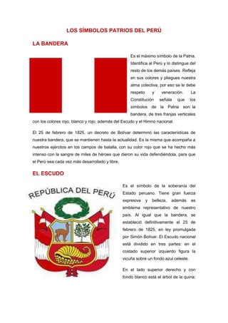LOS SÍMBOLOS PATRIOS DEL PERÚ
LA BANDERA
Es el máximo símbolo de la Patria.
Identifica al Perú y lo distingue del
resto de los demás países. Refleja
en sus colores y pliegues nuestra
alma colectiva, por eso se le debe
respeto

y

Constitución

veneración.
señala

que

La
los

símbolos de la Patria son: la
bandera, de tres franjas verticales
con los colores rojo, blanco y rojo, además del Escudo y el Himno nacional.
El 25 de febrero de 1825, un decreto de Bolívar determinó las características de
nuestra bandera, que se mantienen hasta la actualidad. Es la misma que acompaña a
nuestros ejércitos en los campos de batalla, con su color rojo que se ha hecho más
intenso con la sangre de miles de héroes que dieron su vida defendiéndola, para que
el Perú sea cada vez más desarrollado y libre.

EL ESCUDO
Es el símbolo de la soberanía del
Estado peruano. Tiene gran fuerza
expresiva

y

belleza,

además

es

emblema representativo de nuestro
país. Al igual que la bandera, se
estableció definitivamente el 25 de
febrero de 1825, en ley promulgada
por Simón Bolívar. El Escudo nacional
está dividido en tres partes: en el
costado superior izquierdo figura la
vicuña sobre un fondo azul celeste.
En el lado superior derecho y con
fondo blanco está el árbol de la quina;

 