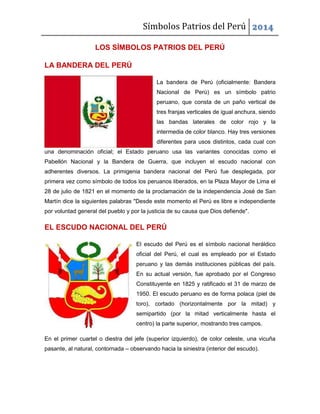 Símbolos Patrios del Perú 2014
LOS SÍMBOLOS PATRIOS DEL PERÚ
LA BANDERA DEL PERÚ
La bandera de Perú (oficialmente: Bandera
Nacional de Perú) es un símbolo patrio
peruano, que consta de un paño vertical de
tres franjas verticales de igual anchura, siendo
las bandas laterales de color rojo y la
intermedia de color blanco. Hay tres versiones
diferentes para usos distintos, cada cual con
una denominación oficial; el Estado peruano usa las variantes conocidas como el
Pabellón Nacional y la Bandera de Guerra, que incluyen el escudo nacional con
adherentes diversos. La primigenia bandera nacional del Perú fue desplegada, por
primera vez como símbolo de todos los peruanos liberados, en la Plaza Mayor de Lima el
28 de julio de 1821 en el momento de la proclamación de la independencia José de San
Martín dice la siguientes palabras "Desde este momento el Perú es libre e independiente
por voluntad general del pueblo y por la justicia de su causa que Dios defiende".

EL ESCUDO NACIONAL DEL PERÚ
El escudo del Perú es el símbolo nacional heráldico
oficial del Perú, el cual es empleado por el Estado
peruano y las demás instituciones públicas del país.
En su actual versión, fue aprobado por el Congreso
Constituyente en 1825 y ratificado el 31 de marzo de
1950. El escudo peruano es de forma polaca (piel de
toro), cortado (horizontalmente por la mitad) y
semipartido (por la mitad verticalmente hasta el
centro) la parte superior, mostrando tres campos.
En el primer cuartel o diestra del jefe (superior izquierdo), de color celeste, una vicuña
pasante, al natural, contornada – observando hacia la siniestra (interior del escudo).

 