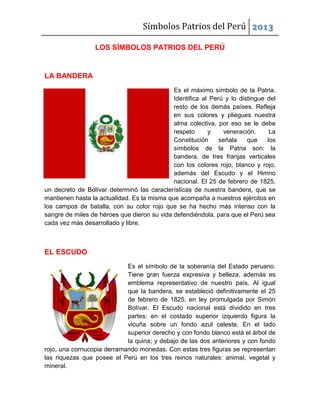 Símbolos Patrios del Perú 2013
LOS SÍMBOLOS PATRIOS DEL PERÚ

LA BANDERA
Es el máximo símbolo de la Patria.
Identifica al Perú y lo distingue del
resto de los demás países. Refleja
en sus colores y pliegues nuestra
alma colectiva, por eso se le debe
respeto
y
veneración.
La
Constitución
señala
que
los
símbolos de la Patria son: la
bandera, de tres franjas verticales
con los colores rojo, blanco y rojo,
además del Escudo y el Himno
nacional. El 25 de febrero de 1825,
un decreto de Bolívar determinó las características de nuestra bandera, que se
mantienen hasta la actualidad. Es la misma que acompaña a nuestros ejércitos en
los campos de batalla, con su color rojo que se ha hecho más intenso con la
sangre de miles de héroes que dieron su vida defendiéndola, para que el Perú sea
cada vez más desarrollado y libre.

EL ESCUDO
Es el símbolo de la soberanía del Estado peruano.
Tiene gran fuerza expresiva y belleza, además es
emblema representativo de nuestro país. Al igual
que la bandera, se estableció definitivamente el 25
de febrero de 1825, en ley promulgada por Simón
Bolívar. El Escudo nacional está dividido en tres
partes: en el costado superior izquierdo figura la
vicuña sobre un fondo azul celeste. En el lado
superior derecho y con fondo blanco está el árbol de
la quina; y debajo de las dos anteriores y con fondo
rojo, una cornucopia derramando monedas. Con estas tres figuras se representan
las riquezas que posee el Perú en los tres reinos naturales: animal, vegetal y
mineral.

 