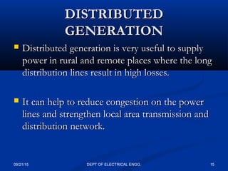 DISTRIBUTEDDISTRIBUTED
GENERATIONGENERATION
 Distributed generation is very useful to supplyDistributed generation is very useful to supply
power in rural and remote places where the longpower in rural and remote places where the long
distribution lines result in high losses.distribution lines result in high losses.
 It can help to reduce congestion on the powerIt can help to reduce congestion on the power
lines and strengthen local area transmission andlines and strengthen local area transmission and
distribution network.distribution network.
09/21/15 15DEPT OF ELECTRICAL ENGG.
 