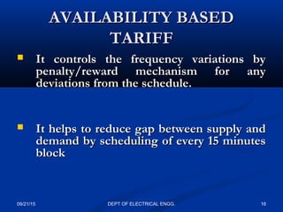 AVAILABILITY BASEDAVAILABILITY BASED
TARIFFTARIFF
 It controls the frequency variations byIt controls the frequency variations by
penalty/reward mechanism for anypenalty/reward mechanism for any
deviations from the schedule.deviations from the schedule.
 It helps to reduce gap between supply andIt helps to reduce gap between supply and
demand by scheduling of every 15 minutesdemand by scheduling of every 15 minutes
blockblock
09/21/15 16DEPT OF ELECTRICAL ENGG.
 