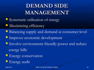 DEMAND SIDEDEMAND SIDE
MANAGEMENTMANAGEMENT
 Systematic utilization of energy
 Maximizing efficiency
 Balancing supply and demand at consumer level
 Improve economic development
 Involve environment friendly power and reduce
energy bills
 Energy conservation
 Energy audit
09/21/15 19DEPT OF ELECTRICAL ENGG.
 