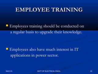 EMPLOYEE TRAININGEMPLOYEE TRAINING
 Employees training should be conducted on
a regular basis to upgrade their knowledge.
 Employees also have much interest in IT
applications in power sector.
09/21/15 22DEPT OF ELECTRICAL ENGG.
 