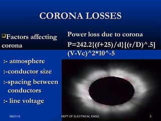 CORONA LOSSESCORONA LOSSES
Factors affectingFactors affecting
coronacorona
:- atmosphere:- atmosphere
:-conductor size:-conductor size
:-spacing between:-spacing between
conductorsconductors
:- line voltage:- line voltage
Power loss due to coronaPower loss due to corona
P=242.2{(f+25)/d}[(r/D)^.5]P=242.2{(f+25)/d}[(r/D)^.5]
(V-Vc)^2*10^-5(V-Vc)^2*10^-5
09/21/15 5DEPT OF ELECTRICAL ENGG.
 