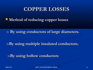 COPPER LOSSESCOPPER LOSSES
 Method of reducing copper lossesMethod of reducing copper losses
:- By using conductors of large diameters.:- By using conductors of large diameters.
:-By using multiple insulated conductors.:-By using multiple insulated conductors.
:-By using hollow conductors:-By using hollow conductors
09/21/15 6DEPT OF ELECTRICAL ENGG.
 