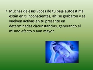 • Muchas de esas voces de tu baja autoestima
  están en ti inconscientes, ahí se grabaron y se
  vuelven activas en tu presente en
  determinadas circunstancias, generando el
  mismo efecto o aun mayor.
 