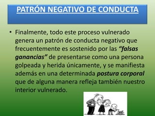 PATRÓN NEGATIVO DE CONDUCTA

• Finalmente, todo este proceso vulnerado
  genera un patrón de conducta negativo que
  frecuentemente es sostenido por las “falsas
  ganancias” de presentarse como una persona
  golpeada y herida únicamente, y se manifiesta
  además en una determinada postura corporal
  que de alguna manera refleja también nuestro
  interior vulnerado.
 