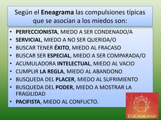 Según el Eneagrama las compulsiones típicas
         que se asocian a los miedos son:
• PERFECCIONISTA, MIEDO A SER CONDENADO/A
• SERVICIAL, MIEDO A NO SER QUERIDA/O
• BUSCAR TENER ÉXITO, MIEDO AL FRACASO
• BUSCAR SER ESPECIAL, MIEDO A SER COMPARADA/O
• ACUMULADORA INTELECTUAL, MIEDO AL VACIO
• CUMPLIR LA REGLA, MIEDO AL ABANDONO
• BUSQUEDA DEL PLACER, MIEDO AL SUFRIMIENTO
• BUSQUEDA DEL PODER, MIEDO A MOSTRAR LA
  FRAGILIDAD
• PACIFISTA, MIEDO AL CONFLICTO.
 