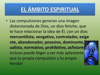 EL ÁMBITO ESPIRITUAL
• Las compulsiones generan una imagen
  distorsionada de Dios, un dios fetiche, que
  te hace relacionar la idea de Él, con un dios
  mercantilista, vengativo, controlador, exige
  nte, abandonador, posesivo, dominante, rit
  ualista, normativo, prohibitivo, asfixiante, e
  incluso puede llegar a ser más aplastante
  que tu propia compulsión y tu propia
  herida!
 