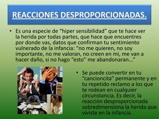 REACCIONES DESPROPORCIONADAS.
• Es una especie de “hiper sensibilidad” que te hace ver
  la herida por todas partes, que hace que encuentres
  por donde vas, datos que confirman tu sentimiento
  vulnerado de la infancia: “no me quieren, no soy
  importante, no me valoran, no creen en mi, me van a
  hacer daño, si no hago “esto” me abandonaran…”

                           • Se puede convertir en tu
                             “cancioncita” permanente y en
                             tu repetido reclamo a los que
                             te rodean en cualquier
                             circunstancia. Es decir, la
                             reacción desproporcionada
                             sobredimensiona la herida que
                             viviste en la infancia.
 