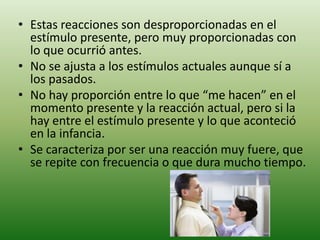 • Estas reacciones son desproporcionadas en el
  estímulo presente, pero muy proporcionadas con
  lo que ocurrió antes.
• No se ajusta a los estímulos actuales aunque sí a
  los pasados.
• No hay proporción entre lo que “me hacen” en el
  momento presente y la reacción actual, pero si la
  hay entre el estímulo presente y lo que aconteció
  en la infancia.
• Se caracteriza por ser una reacción muy fuere, que
  se repite con frecuencia o que dura mucho tiempo.
 