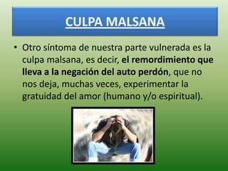 CULPA MALSANA
• Otro síntoma de nuestra parte vulnerada es la
  culpa malsana, es decir, el remordimiento que
  lleva a la negación del auto perdón, que no
  nos deja, muchas veces, experimentar la
  gratuidad del amor (humano y/o espiritual).
 