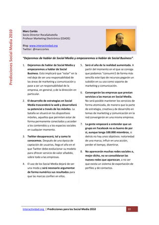  

                                                                                   
Predicciones Social Media 2010 



                                  Marc Cortés 
                                  Socio‐Director RocaSalvatella  
                                  Profesor Marketing Electrónico (ESADE) 
                                   
                                  Blog: www.interactividad.org 
                                  Twitter: @marccortes 
                                   
                                  “Dejaremos de hablar de Social Media y empezaremos a hablar de Social Business”. 

                                  1. Dejaremos de hablar de Social Media y       5. Será el año de la realidad aumentada. A 
                                     empezaremos a hablar de Social                 partir del momento en el que se consiga 
                                     Business. Esto implicará que “estar” en la     que podamos “consumir2 de forma más 
                                     red deje de ser una responsabilidad de         sencilla este tipo de recursos pegarán un 
                                     las áreas de marketing y comunicación y        subidón en su uso como soporte de 
                                     pase a ser un responsabilidad de la            marketing y comunicación. 
                                     empresa, en general, y de la dirección en 
                                     particular.                                 6. Convergerán las empresas que prestan 
                                                                                    servicios a las marcas en Social Media. 
                                  2. El desarrollo de estrategias en Social         No será posible mantener los servicios de 
                                     Media trascenderá la web y desarrollará        forma atomizada, de manera que la parte 
                                     su potencial a través de los móviles. La       de estrategia, creativa y de desarrollo en 
                                     batalla se situará en los dispositivos         temas de marketing y comunicación en la 
                                     móviles, aquellos que permiten estar de        red convergerán en una misma empresa. 
                                     forma permanente conectados y acceder 
                                     a los contenidos y a los espacios sociales  7. La gente empezará a entender que un 
                                     en cualquier momento.                          grupo en Facebook no es bueno de por 
                                                                                    si, aunque tenga 100.000 miembros, si 
                                  3. Twitter desaparecerá, tal y como lo            detrás no hay unos objetivos: notoriedad 
                                     conocemos. Después de una época de             de una marca, influir en una acción, 
                                     captación de usuarios, llega el año en el      perder el tiempo, divertirse. 
                                     que Twitter debe evolucionar su modelo 
                                     para ofrecer servicio de valor añadido,     8. No aparecerán muchas redes sociales o, 
                                     sobre todo a las empresas.                     mejor dicho, no se consolidaran las 
                                                                                    nueves redes que aparezcan, a no ser 
                                  4. El uso de los Social Media dejará de ser       que exista un sistema de exportación de 
                                     una moda y será necesario argumentar           perfiles y de contactos. 
                                     de forma numérica sus resultados para 
                                     que las marcas confíen en ellos.                

                                   
                                   

                                   




                                  Interactividad.org  | Predicciones para los Social Media 2010                         10 
                                   
 