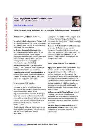  

                                                                                        
Predicciones Social Media 2010 



                                  Adolfo Corujo y todo el equipo de Llorente & Cuenca 
                                  Director Senrio Llorente&Cuenca 
                                   
                                  www.llorenteycuenca.com 
                                   
                                  “Para el usuario, 2010 será el año de... La explosión de la búsqueda en Tiempo Real” 


                                  Para el usuario, 2010 será el año de...           La empresa sólo podrá ponerse las pilas para 
                                                                                    entender hasta dónde pueden llegar las 
                                  La explosión de la búsqueda en Tiempo Real:       consecuencias si se ignora. Y más preocupado 
                                  La materia prima serán las conversaciones en      por su intimidad.  
                                  las redes sociales. Pero no las de mis amigos,    Buzones de Reclamación de la Identidad. La 
                                  sino las del resto del planeta.                   propuesta de Twitter de que puedas 
                                  La Gestión Única de la Identidad: Más             denunciar el uso indebido de tu nombre o 
                                  servicios basados en la interacción de los        marca por un tercero está prosperando y en 
                                  sistemas de identificación del usuario            nuestro negocio obligará a otros “social 
                                  independientemente de la plataforma que se        media” a crear sistemas similares para no 
                                  esté utilizando. Esto ayudará a que uno           complicarse la vida. 
                                  pueda gestionar de un solo golpe su                
                                  información personal en la Red.                   En las aplicaciones, en 2010 veremos... 
                                  Más multidispositivo. Especialmente en             
                                  América Latina, dónde el acceso a internet        Agregación, Movilización y Multimedia. Los 
                                  desde el teléfono será una revolución.            medios sociales se moverán hacia la 
                                  El cambio en el usuario latinoamericano: la       agregación de contenidos en diferentes 
                                  comunicación online puja con fuerza en un         plataformas desde un mismo gestor, la 
                                  entorno altamente competitivo. Y el sector        integración de las herramientas de edición en 
                                  deberá dar respuestas adecuadas                   los dispositivos móviles y la publicación de 
                                                                                    contenidos multimedia de forma preferente. 
                                  En la empresa, 2010 traerá...                     La incorporación de métricas sociales por 
                                                                                    parte de los grandes de la analítica web y 
                                  Procesos: el año de la implantación de            aparición de nuevos servicios orientados a la 
                                  procesos de gestión de la reputación online y     métrica social. 
                                  el posicionamiento dentro de los                  La Sobresaturación Social y Filtros. Ante el 
                                  departamentos de las empresas. Habrá que          continuo crecimiento en las listas de 
                                  llevar a la práctica profesional cotidiana la     agregados, las redes sociales facilitarán la 
                                  percepción ya extendida de la importancia de      desvinculación de contactos/ filtrado de 
                                  Internet en la comunicación, corporativa y        mensajes. Las que no lo faciliten, perderán 
                                  comercial, de las marcas. También en              usuarios. 
                                  América Latina.  
                                                                                    Servicios Avanzados de Minería sobre la 
                                  Un cliente más exigente. Más selectivo, que       Actividad en Redes Sociales: Explotación 
                                  despreciará el spam y sabrá identificar antes     comercial de la información sobre la 
                                  que una empresa el riesgo para su                 información. 
                                  reputación.  
                                                                                     
                                   



                                  Interactividad.org  | Predicciones para los Social Media 2010                            11 
                                   
 