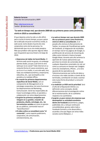  
Predicciones Social Media 2010 


                                  Roberto Carreras                                    
                                  Consultor de Comunicación y RRPP 
                                   
                                  Blog: robertocarreras.es/ 
                                  Twitter: @robertocarreras 

                                  “La web en tiempo real, que durante 2009 dio sus primeros pasos como fenómeno, 
                                  vivirá en 2010 su consolidación.” 
                                  El que dejamos atrás ha sido un año difícil,           • La web en tiempo real, que durante 2009 
                                  pero crucial al mismo tiempo; ya que a pesar             dio sus primeros pasos como fenómeno, 
                                  de la delicada situación económica vivida, la            vivirá en 2010 su consolidación. Si el 
                                  web social, tanto desde el punto de vista                pasado año vivimos el afianzamiento de 
                                  corporativo como de las personas, ha                     Twitter, la compra de FriendFeed por parte 
                                  demostrado que no es una moda pasajera.                  de Facebook, la integración de resultados 
                                  Más que predecir sólo apuntar algunas ideas              en tiempo real en las páginas de Google, la 
                                  que me gustaría que ocurriesen a lo largo de             proliferación de servicios de streaming de 
                                  2010.                                                    vídeo como Ustream o hasta el propio 
                                                                                           Google Wave, durante este año veremos la 
                                      • Dejaremos de hablar de Social Media. El            aparición de nuevas aplicaciones que 
                                        término web social me gusta, sin embargo           permitan la emisión de contenidos desde 
                                        plantea dudas, ya que ¿cuál sería la otra          cualquier dispositivo conectado a la red, así 
                                        web que no es social? Todo Internet en su          como su consumo en tiempo real. Gadgets 
                                        conjunto forma el nuevo ecosistema, que            como los smartphones, iPhone… y la clara 
                                        ya no es ni un medio, ni una sola web, sino        apuesta de las operadoras de 
                                        toda una realidad económica, empresarial,          Telecomunicaciones por tarifas de datos y 
                                        educativa, etc., que acompaña y vive               el acceso a las redes sociales a través de los 
                                        paralela a la realidad offline.                    terminales, contribuirán sin duda a asentar 
                                      • Se crearán los primeros departamentos              esta nueva forma de producir y consumir 
                                        específicos de Social Media, con un                contenidos.  
                                        componente de Management en la                   • La medición y el ROI será la prioridad. Será 
                                        estrategia corporativa, tal como funcionan         el año de la Reputación Online y su 
                                        los departamentos de Marketing,                    definición como concepto, donde 
                                        Comunicación. Serán los responsables de            diferenciaremos de la investigación online 
                                        trazar la estrategia online, en paralelo y         de la monitorización, de lo cualitativo 
                                        colaboración con otros departamentos.              respecto a lo cuantitativo. 
                                      • Surgirán las primeras compañías que              • Surgirán un gran número de empresas que 
                                        integren en su gestión, creación de                desempeñen su actividad económica 
                                        productos, diseño, estrategia, etc., las           dentro de Facebook (ecommerce, juegos, 
                                        herramientas sociales así como la opinión          publicidad, etc.), red que continuará 
                                        de sus públicos, caminando hacia el                consolidándose, gracias sobre todo a 
                                        “Social Business”.                                 Facebook Connect y a los desarrollos y 
                                      • El vídeo online se consolidará como “el            acuerdos a los que llegue con otras redes 
                                        contenido”, como soporte publicitario,             sociales (como MySpace…)  
                                        corporativo, de comunicación,                 
                                        entretenimiento, etc.  




                                  Interactividad.org  | Predicciones para los Social Media 2010                                   12 
                                   
 