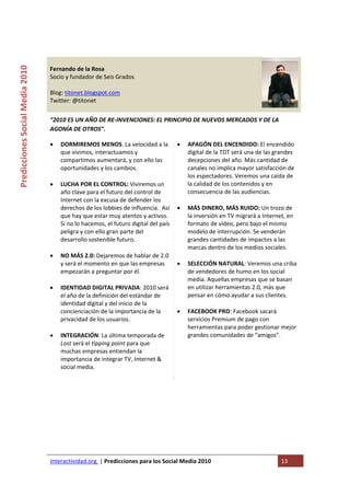  

                                                                                    
Predicciones Social Media 2010 



                                  Fernando de la Rosa 
                                  Socio y fundador de Seis Grados 
                                   
                                  Blog: titonet.blogspot.com 
                                  Twitter: @titonet 
                                   
                                  “2010 ES UN AÑO DE RE‐INVENCIONES: EL PRINCIPIO DE NUEVOS MERCADOS Y DE LA 
                                  AGONÍA DE OTROS”.  

                                  •   DORMIREMOS MENOS. La velocidad a la  •            APAGÓN DEL ENCENDIDO: El encendido 
                                      que vivimos, interactuamos y                      digital de la TDT será una de las grandes 
                                      compartimos aumentará, y con ello las             decepciones del año. Más cantidad de 
                                      oportunidades y los cambios.                      canales no implica mayor satisfacción de 
                                                                                        los espectadores. Veremos una caída de 
                                  •   LUCHA POR EL CONTROL: Viviremos un                la calidad de los contenidos y en 
                                      año clave para el futuro del control de           consecuencia de las audiencias.   
                                      Internet con la excusa de defender los             
                                      derechos de los lobbies de influencia.  Así  •    MÁS DINERO, MÁS RUIDO: Un trozo de 
                                      que hay que estar muy atentos y activos.          la inversión en TV migrará a Internet, en 
                                      Si no lo hacemos, el futuro digital del país      formato de vídeo, pero bajo el mismo 
                                      peligra y con ello gran parte del                 modelo de interrupción. Se venderán 
                                      desarrollo sostenible futuro.                     grandes cantidades de impactos a las 
                                                                                        marcas dentro de los medios sociales.  
                                  •   NO MÁS 2.0: Dejaremos de hablar de 2.0             
                                      y será el momento en que las empresas         •   SELECCIÓN NATURAL: Veremos una criba 
                                      empezarán a preguntar por él.                     de vendedores de humo en los social 
                                                                                        media. Aquellas empresas que se basan 
                                  •   IDENTIDAD DIGITAL PRIVADA: 2010 será              en utilizar herramientas 2.0, más que 
                                      el año de la definición del estándar de           pensar en cómo ayudar a sus clientes.  
                                      identidad digital y del inicio de la               
                                      concienciación de la importancia de la       •    FACEBOOK PRO: Facebook sacará 
                                      privacidad de los usuarios.                       servicios Premium de pago con 
                                                                                        herramientas para poder gestionar mejor 
                                  •   INTEGRACIÓN: La última temporada de               grandes comunidades de “amigos”.  
                                      Lost será el tipping point para que           
                                      muchas empresas entiendan la 
                                      importancia de integrar TV, Internet & 
                                      social media.  
                                       
                                   




                                  Interactividad.org  | Predicciones para los Social Media 2010                            13 
                                   
 