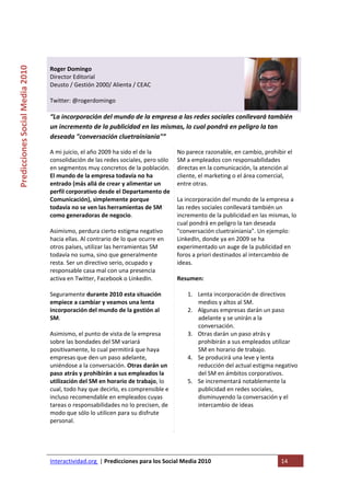  

                                                                                     
Predicciones Social Media 2010 



                                  Roger Domingo 
                                  Director Editorial  
                                  Deusto / Gestión 2000/ Alienta / CEAC 
                                   
                                  Twitter: @rogerdomingo 
                                   
                                  “La incorporación del mundo de la empresa a las redes sociales conllevará también 
                                  un incremento de la publicidad en las mismas, lo cual pondrá en peligro la tan 
                                  deseada "conversación cluetrainiania"” 

                                  A mi juicio, el año 2009 ha sido el de la         No parece razonable, en cambio, prohibir el 
                                  consolidación de las redes sociales, pero sólo    SM a empleados con responsabilidades 
                                  en segmentos muy concretos de la población.       directas en la comunicación, la atención al 
                                  El mundo de la empresa todavía no ha              cliente, el marketing o el área comercial, 
                                  entrado (más allá de crear y alimentar un         entre otras. 
                                  perfil corporativo desde el Departamento de        
                                  Comunicación), simplemente porque                 La incorporación del mundo de la empresa a 
                                  todavía no se ven las herramientas de SM          las redes sociales conllevará también un 
                                  como generadoras de negocio.                      incremento de la publicidad en las mismas, lo 
                                                                                    cual pondrá en peligro la tan deseada 
                                  Asimismo, perdura cierto estigma negativo         "conversación cluetrainiania". Un ejemplo: 
                                  hacia ellas. Al contrario de lo que ocurre en     LinkedIn, donde ya en 2009 se ha 
                                  otros países, utilizar las herramientas SM        experimentado un auge de la publicidad en 
                                  todavía no suma, sino que generalmente            foros a priori destinados al intercambio de 
                                  resta. Ser un directivo serio, ocupado y          ideas. 
                                  responsable casa mal con una presencia             
                                  activa en Twitter, Facebook o LinkedIn.           Resumen: 
                                                                                     
                                  Seguramente durante 2010 esta situación                1. Lenta incorporación de directivos 
                                  empiece a cambiar y veamos una lenta                       medios y altos al SM. 
                                  incorporación del mundo de la gestión al               2. Algunas empresas darán un paso 
                                  SM.                                                        adelante y se unirán a la 
                                                                                             conversación. 
                                  Asimismo, el punto de vista de la empresa              3. Otras darán un paso atrás y 
                                  sobre las bondades del SM variará                          prohibirán a sus empleados utilizar 
                                  positivamente, lo cual permitirá que haya                  SM en horario de trabajo. 
                                  empresas que den un paso adelante,                     4. Se producirá una leve y lenta 
                                  uniéndose a la conversación. Otras darán un                reducción del actual estigma negativo 
                                  paso atrás y prohibirán a sus empleados la                 del SM en ámbitos corporativos. 
                                  utilización del SM en horario de trabajo, lo           5. Se incrementará notablemente la 
                                  cual, todo hay que decirlo, es comprensible e              publicidad en redes sociales, 
                                  incluso recomendable en empleados cuyas                    disminuyendo la conversación y el 
                                  tareas o responsabilidades no lo precisen, de              intercambio de ideas 
                                  modo que sólo lo utilicen para su disfrute 
                                  personal.  
                                   




                                  Interactividad.org  | Predicciones para los Social Media 2010                             14 
                                   
 