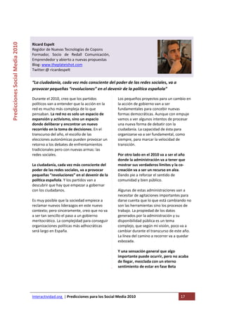  

                                                                                
Predicciones Social Media 2010 



                                  Ricard Espelt 
                                  Regidor de Nuevas Tecnologías de Copons 
                                  Formador,  Socio  de  Redall  Comunicación, 
                                  Emprendedor y abierto a nuevas propuestas  
                                  Blog: www.theplateishot.com 
                                  Twitter:@ ricardespelt 
                                   
                                  “La ciudadanía, cada vez más consciente del poder de las redes sociales, va a 
                                  provocar pequeñas “revoluciones” en el devenir de la política española” 

                                  Durante el 2010, creo que los partidos            Los pequeños proyectos para un cambio en 
                                  políticos van a entender que la acción en la      la acción de gobierno van a ser 
                                  red es mucho más compleja de lo que               fundamentales para concebir nuevas 
                                  pensaban. La red no es solo un espacio de         formas democráticas. Aunque con empuje 
                                  expansión y activismo, sino un espacio            vamos a ver algunos intentos de procesar 
                                  donde deliberar y encontrar un nuevo              una nueva forma de debatir con la 
                                  recorrido en la toma de decisiones. En el         ciudadanía. La capacidad de ésta para 
                                  transcurso del año, el escollo de las             organizarse va a ser fundamental, como 
                                  elecciones autonómicas pueden provocar un         siempre, para marcar la velocidad de 
                                  retorno a los debates de enfrentamientos          transición. 
                                  tradicionales pero con nuevas armas: las           
                                  redes sociales.                                   Por otro lado en el 2010 va a ser el año 
                                                                                    donde la administración va a tener que 
                                  La ciudadanía, cada vez más consciente del        mostrar sus verdaderos límites y la co‐
                                  poder de las redes sociales, va a provocar        creación va a ser un recurso en alza. 
                                  pequeñas “revoluciones” en el devenir de la       Dando pie a reforzar el sentido de 
                                  política española. Y los partidos van a           comunidad y bien público.  
                                  descubrir que hay que empezar a gobernar           
                                  con los ciudadanos.                               Algunas de estas administraciones van a 
                                                                                    necesitar de agitaciones importantes para 
                                  Es muy posible que la sociedad empiece a          darse cuenta que lo que está cambiando no 
                                  reclamar nuevos liderazgos en este nuevo          son las herramientas sino los procesos de 
                                  contexto; pero sinceramente, creo que no va       trabajo. La propiedad de los datos 
                                  a ser tan sencillo el paso a un gobierno          generados por la administración y su 
                                  meritocrático. La complejidad para conseguir      disponibilidad pública es un tema 
                                  organizaciones políticas más adhocráticas         complejo, que según mi visión, poco va a 
                                  será largo en España.                             cambiar durante el transcurso de este año. 
                                                                                    La línea del camino a recorrer va a quedar 
                                                                                    esbozada. 
                                                                                     
                                                                                    Y una sensación general que algo 
                                                                                    importante puede ocurrir, pero no acaba 
                                                                                    de llegar, mezclada con un eterno 
                                                                                    sentimiento de estar en fase Beta 
                                   




                                  Interactividad.org  | Predicciones para los Social Media 2010                         17 
                                   
 