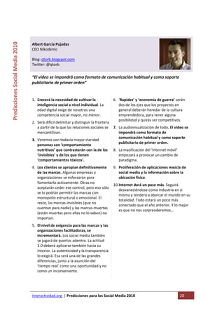  

                                                                                      
Predicciones Social Media 2010 



                                  Albert García Pujadas 
                                  CEO Nikodemo 
                                   
                                  Blog: qtorb.blogspot.com 
                                  Twitter: @qtorb 
                                   
                                  “El video se impondrá como formato de comunicación habitual y como soporte 
                                  publicitario de primer orden”  
                                   

                                  1. Crecerá la necesidad de cultivar la             6. ‘Rapidez’ y ‘economía de guerra’ serán 
                                     inteligencia social a nivel individual. La         dos de los ejes que los proyectos en 
                                     edad digital exige de nosotros una                 general deberán heredar de la cultura 
                                     competencia social mayor, no menor.                emprendedora, para tener alguna 
                                                                                        posibilidad y quizás ser competitivos.  
                                  2. Será difícil delimitar y distinguir la frontera 
                                     a partir de la que las relaciones sociales se  7. La audiovisualización de todo. El video se 
                                     mercantilizan.                                    impondrá como formato de 
                                                                                       comunicación habitual y como soporte 
                                  3. Veremos con todavía mayor claridad 
                                                                                       publicitario de primer orden.  
                                     personas con ‘comportamiento 
                                     nutritivos’ que contrastarán con la de los  8. La masificación del ‘Internet móvil’ 
                                     ‘invisibles’ y de los que tienen                  empezará a provocar un cambio de 
                                     ‘comportamientos tóxicos’.                        paradigma. 
                                  4. Los clientes se apropian definitivamente  9. Proliferación de aplicaciones mezcla de 
                                     de las marcas. Algunas empresas y              social media y la información sobre la 
                                     organizaciones se esforzarán para              ubicación física. 
                                     fomentarlo activamente. Otras no 
                                                                                 10.Internet dará un paso más. Seguirá 
                                     aceptarán ceder ese control, pero eso sólo 
                                                                                    desvaneciéndose como industria en si 
                                     se lo podrán permitir las marcas con 
                                                                                    misma y tenderá a abarcar el mundo en su 
                                     monopolio estructural o emocional. El 
                                                                                    totalidad. Todo estará un poco más 
                                     resto, las marcas‐invisibles (que no 
                                                                                    conectado que el año anterior. Y lo mejor 
                                     cuentan para nadie) y las marcas‐muertas 
                                                                                    es que no nos sorprenderemos… 
                                     (están muertas pero ellas no lo saben) no 
                                     importan.                                    
                                  5. El nivel de exigencia para las marcas y las 
                                     organizaciones facilitadoras, se 
                                     incrementará. Los social media también 
                                     se jugará de puertas adentro. La actitud  
                                     2.0 deberá aplicarse también hacia su 
                                     interior. La autenticidad y la transparencia 
                                     lo exigirá. Esa será una de las grandes 
                                     diferencias, junto a la asunción del 
                                     ‘tiempo real’ como una oportunidad y no 
                                     como un inconveniente. 
                                   



                                  Interactividad.org  | Predicciones para los Social Media 2010                             20 
                                   
 