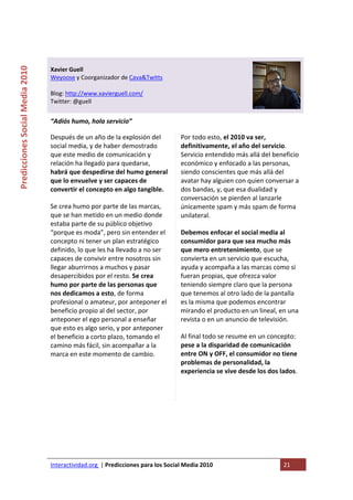  

                                                                                   
Predicciones Social Media 2010 



                                  Xavier Guell 
                                  Weyoose y Coorganizador de Cava&Twitts 
                                   
                                  Blog: http://www.xavierguell.com/ 
                                  Twitter: @guell 
                                   
                                  “Adiós humo, hola servicio” 

                                  Después de un año de la explosión del               Por todo esto, el 2010 va ser, 
                                  social media, y de haber demostrado                 definitivamente, el año del servicio. 
                                  que este medio de comunicación y                    Servicio entendido más allá del beneficio 
                                  relación ha llegado para quedarse,                  económico y enfocado a las personas,  
                                  habrá que despedirse del humo general               siendo conscientes que más allá del 
                                  que lo envuelve y ser capaces de                    avatar hay alguien con quien conversar a 
                                  convertir el concepto en algo tangible.             dos bandas, y, que esa dualidad y 
                                                                                      conversación se pierden al lanzarle 
                                  Se crea humo por parte de las marcas,               únicamente spam y más spam de forma 
                                  que se han metido en un medio donde                 unilateral.  
                                  estaba parte de su público objetivo 
                                  “porque es moda”, pero sin entender el              Debemos enfocar el social media al 
                                  concepto ni tener un plan estratégico               consumidor para que sea mucho más 
                                  definido, lo que les ha llevado a no ser            que mero entretenimiento, que se 
                                  capaces de convivir entre nosotros sin              convierta en un servicio que escucha, 
                                  llegar aburrirnos a muchos y pasar                  ayuda y acompaña a las marcas como si 
                                  desapercibidos por el resto. Se crea                fueran propias, que ofrezca valor 
                                  humo por parte de las personas que                  teniendo siempre claro que la persona 
                                  nos dedicamos a esto, de forma                      que tenemos al otro lado de la pantalla 
                                  profesional o amateur, por anteponer el             es la misma que podemos encontrar 
                                  beneficio propio al del sector, por                 mirando el producto en un lineal, en una 
                                  anteponer el ego personal a enseñar                 revista o en un anuncio de televisión.  
                                  que esto es algo serio, y por anteponer 
                                  el beneficio a corto plazo, tomando el              Al final todo se resume en un concepto: 
                                  camino más fácil, sin acompañar a la                pese a la disparidad de comunicación 
                                  marca en este momento de cambio.                    entre ON y OFF, el consumidor no tiene 
                                                                                      problemas de personalidad, la 
                                                                                      experiencia se vive desde los dos lados.

                                   
                                                                                   
                                   




                                  Interactividad.org  | Predicciones para los Social Media 2010                           21 
                                   
 