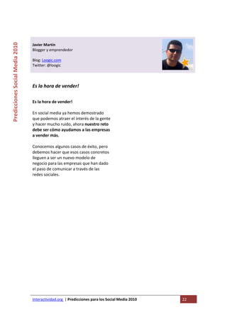  

                                                                                   
Predicciones Social Media 2010 



                                  Javier Martín 
                                  Blogger y emprendedor 
                                   
                                  Blog: Loogic.com 
                                  Twitter: @loogic 
                                   
                                   

                                  Es la hora de vender!  
                                   

                                  Es la hora de vender!                       
                                   
                                  En social media ya hemos demostrado 
                                  que podemos atraer el interés de la gente 
                                  y hacer mucho ruido, ahora nuestro reto 
                                  debe ser cómo ayudamos a las empresas 
                                  a vender más.  
                                   
                                  Conocemos algunos casos de éxito, pero 
                                  debemos hacer que esos casos concretos 
                                  lleguen a ser un nuevo modelo de 
                                  negocio para las empresas que han dado 
                                  el paso de comunicar a través de las 
                                  redes sociales. 
                                   

                                   




                                  Interactividad.org  | Predicciones para los Social Media 2010    22 
                                   
 