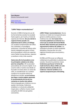  

                                                                                   
Predicciones Social Media 2010 



                                  Ícaro Moyano 
                                  Director Comunicación tuenti 
                                   
                                  www.tuenti.com 
                                  Blog: www.latejedora.es 
                                   
                                   

                                  “¿GRPs? Mejor recomendaciones” 

                                  Durante el 2009 el tiempo de uso de                 ¿GRPs? Mejor recomendaciones. Nunca 
                                  las herramientas sociales ha escalado               tuvimos un medio tan transparente para 
                                  hasta superar, por mucho, al resto de               generar analítica precisa y nunca 
                                  soportes de Internet. De una red de la              medimos tan mal. Si el sector de la 
                                  urgencia hemos pasado a la                          inversión publicitaria en Internet va a 
                                  experiencia de la calma y el diálogo.               crecer por el costado del Social Media 
                                  Los caudales fundamentales de tráfico               durante 2010, tenemos que construir un 
                                  han cambiado y el paradigma                         argumentario métrico de calidad. Los 
                                  evoluciona: si durante los últimos años             estándares actuales se están quedando 
                                  hemos trabajado para ganar el favor                 obsoletos y hay que dar con unos 
                                  de los buscadores, ahora son soportes               registros honestos para anunciantes y 
                                  como Twitter los que derivan, reparten              soportes.  
                                  y canalizan a más y más usuarios.                    
                                                                                      El CPM y el CTR no son un reflejo de 
                                  Hasta este año los buscadores eran                  calidad para la publicidad en plataformas 
                                  los principales caladeros de visitas                sociales. Durante los próximos meses 
                                  para las compañías. Allí se pescaban                tendremos que buscar la forma de 
                                  paracaidistas de consumo rápido. Si un              medir de forma eficaz el ROI y en este 
                                  usuario caído a nuestra casa desde un               ejercicio daremos prueba de una 
                                  buscador era hasta ahora un activo de               evidencia: Internet también es un 
                                  valor, la consideración va a cambiar                soporte excepcional para el branding.  
                                  cuando en la ecuación entran las                 
                                  plataformas sociales: un ser humano 
                                  que llega a nuestra página siguiendo 
                                  la recomendación de uno de sus 
                                  contactos es mucho más valioso. 
                                  Viene empujado por el afecto y se va a 
                                  quedar más tiempo. Podremos 
                                  establecer un vínculo de calidad de 
                                  mayor peso. La Red se mueve no por 
                                  campañas de SEO sino por gestos 
                                  conscientes. 
                                   
                                   



                                  Interactividad.org  | Predicciones para los Social Media 2010                          24 
                                   
 