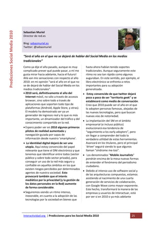  

                                                                                   
Predicciones Social Media 2010 



                                  Sebastian Muriel 
                                  Director de red.es 
                                   
                                  Blog: sebasmuriel.es 
                                  Twitter: @sebasmuriel 
                                   
                                  “Será el año en el que no se dejará de hablar del Social Media en los medios 
                                  tradicionales” 
                                  Como ya dije el año pasado, aunque es muy         hasta ahora habían tenido soportes 
                                  complicado prever qué puede pasar, a mí me        tradicionales. Aunque seguramente este 
                                  gusta mirar hacia adelante, hacia el futuro!      ritmo no sea tan rápido como algunos 
                                  Allá van mis sensaciones con respecto al año      auguraban. En este sentido, por ejemplo, el 
                                  2010: en mi opinión "será el año en el que no     libro electrónico se enfrenta a retos 
                                  se de dejará de hablar del Social Media en los    importantes para su adopción 
                                  medios tradicionales”.                            generalizada. 
                                  • 2010 será, definitivamente el año del         •  Estoy convencido de que twitter dejará 
                                    Internet móvil, no sólo a través de accesos     poco a poco de ser "territorio geek" y se 
                                    browser, sino sobre todo a través de            establecerá como medio de conversación. 
                                    aplicaciones que soporten todo tipo de          Creo que 2010 puede ser el año en el que 
                                    plataformas (Android, Apple Store, y otras).    lo adopten personas famosas, alejadas de 
                                    El modelo ha demostrado ser ya un               las nuevas tecnologías, pero que buscan 
                                    generador de ingresos real y lo que es más      nuevas vías de notoriedad. 
                                    importante, un dinamizador del tráfico y del 
                                                                                  • La implantación del SM en el ámbito 
                                    conocimiento compartido en la red. 
                                                                                    empresarial (e incluso público) 
                                  • Espero poder ver en 2010 algunos primeros       evolucionará esa tendencia de 
                                    pilotos de realidad aumentada y                 “seguimiento a los early adopters”, pero 
                                    navegación guiada por capas de                  sin llegar a comprender del todo la 
                                    información desde nuestro 'smartphone'.         verdadera utilidad de estas herramientas. 
                                  •  La identidad digital dejará de ser una         Avanzará en los titulares, pero el principal 
                                    utopía. Aquí estoy convencido del papel         'driver' seguirá siendo lo que algunos 
                                    relevante que tiene el DNI electrónico y que    llaman "síndrome me‐too". 
                                    tenemos que identificar entre todos (sector  •  Los denominados "Mobile Journalists" 
                                    público y sobre todo sector privado), para      pondrán encima de la mesa nuevas formas 
                                    conseguir un uso de la red más seguro y         de entender el fenómeno del periodismo 
                                    confiable en aquellos ámbitos en los que        ciudadano. 
                                    existen riesgos percibidos por determinados 
                                                                                  • Debido al intenso uso de software social y 
                                    agentes de nuestra sociedad. Esto 
                                                                                    de las arquitecturas compuestas, estamos 
                                    provocará también que el interés 
                                                                                    asistiendo al nacimiento de una cuarta 
                                    mediático por la privacidad (y la gestión de 
                                                                                    generación de servicios de colaboración, 
                                    los datos personales en la Red) aumente 
                                                                                    con Google Wave como mayor exponente. 
                                    de forma considerable. 
                                                                                    Este hecho, transformará la manera de las 
                                  • Seguiremos viendo un ritmo intenso,             empresas y usuarios de interactuar, está 
                                    inexorable, en cuanto a la adopción de las      por ver si en 2010 o ya más adelante 
                                    tecnologías por la sociedad en bienes que  




                                  Interactividad.org  | Predicciones para los Social Media 2010                           25 
                                   
 