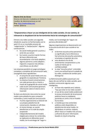  
Predicciones Social Media 2010 


                                  Alberto Ortiz de Zárate                                  
                                  Director de Atención Ciudadana en Gobierno Vasco  
                                  Coeditor de Administraciones en red 
                                  Blog: http://eadminblog.net/ 
                                  Twitter: @alorza 
                                   

                                  "Empezaremos a hacer un uso inteligente de las redes sociales. En ese camino, la 
                                  relevancia se desplazará de las herramientas hacia las estrategias de comunicación” 

                                  Entrará a las redes sociales una segunda        media, con la estrategia de "seguir a la 
                                  oleada de usuarios no familiarizados con la     persona allá donde esté" 
                                  web 2.0, en un inevitable proceso de 
                                                                                  Algunas organizaciones se obsesionarán con 
                                  "vulgarización" o "barbarización". Algunas 
                                                                                  la escucha oculta de lo que sucede en las 
                                  consecuencias:  
                                                                                  redes: 
                                      • los social media ganarán usuarios y 
                                                                                       • el término escucha activa pervertirá 
                                          serán de uso común 
                                                                                          su significado y hará referencia a 
                                      • los nuevos usuarios traerán formas 
                                                                                          herramientas de escucha automática 
                                          de hacer diferentes que 
                                                                                          orientadas a la gestión de crisis 
                                          escandalizarán a los early‐adopters 
                                                                                       • esto desatará una ola de 
                                      • algunos pioneros y early‐adopters 
                                                                                          sentimientos conspiranoicos y una 
                                          migrarán a espacios más elitistas ‐
                                                                                          vuelta al interés por la 
                                          ¿será Wave uno de ellos? 
                                                                                          confidencialidad 
                                  Las empresas pondrán en juego estrategias            • la vieja "escucha activa", entendida 
                                  complejas y completas de comunicación web,              como una actitud hacia el cuidado de 
                                  conjugando estos ingredientes:                          las redes, cambiará de nombre para 
                                      • el conjunto de social media será una              distinguirse 
                                          geografía no separada por fronteras 
                                                                                  La Administración pública pasará por una 
                                      • la empresa trazará conversaciones 
                                                                                  época de uso naïf de las redes sociales, pero 
                                          con cada persona de su interés a 
                                                                                  también comenzarán algunos usos 
                                          través de la geografía de social media 
                                                                                  inteligentes.  
                                      • cada acción comunicativa generará 
                                                                                       • la frase más repetida será, todavía, 
                                          información sobre el retorno de la 
                                                                                          "hay que estar en las redes sociales" 
                                          inversión
                                                                                       • el uso de los social media evidenciará 
                                  Se dará una distinción clara entre los social           la escasa orientación de los procesos 
                                  media como plataforma para compartir                    públicos hacia la ciudadanía, 
                                  contenidos y como medio de comunicación                 poniendo en cierta crisis el modelo 
                                      • muchas organizaciones se dotarán de               burocratico 
                                          sus propias plataformas de                   • a medida que más contenidos 
                                          conversación, basadas en soft libre             públicos estén disponibles en 
                                      • al mismo tiempo, se usarán                        plataformas de social media, irá 
                                          plataformas en la nube de amplia                abriéndose un camino ‐todavía, 
                                          aceptación                                      dificil‐ hacia un modelo más cercano 
                                      • independientemente del modelo                     y eficiente de servir información 
                                          elegido para colocar los contenidos,            basado en cloud computing 
                                          se replicarán en diferentes social               
                                          media, con la estrategia de "seguir a  


                                  Interactividad.org  | Predicciones para los Social Media 2010                               27 
                                   
 