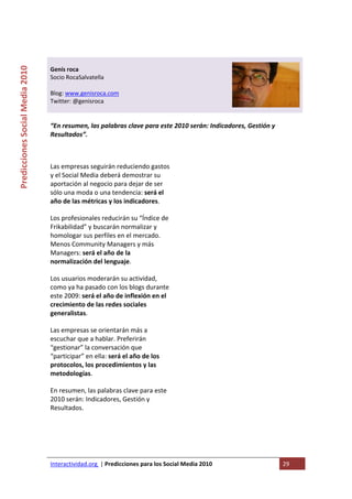  

                                                                                   
Predicciones Social Media 2010 



                                  Genís roca 
                                  Socio RocaSalvatella  
                                   
                                  Blog: www.genisroca.com 
                                  Twitter: @genisroca 
                                   

                                  “En resumen, las palabras clave para este 2010 serán: Indicadores, Gestión y 
                                  Resultados”. 

                                   

                                  Las empresas seguirán reduciendo gastos   
                                  y el Social Media deberá demostrar su 
                                  aportación al negocio para dejar de ser 
                                  sólo una moda o una tendencia: será el 
                                  año de las métricas y los indicadores. 

                                  Los profesionales reducirán su “Índice de 
                                  Frikabilidad” y buscarán normalizar y 
                                  homologar sus perfiles en el mercado. 
                                  Menos Community Managers y más 
                                  Managers: será el año de la 
                                  normalización del lenguaje. 

                                  Los usuarios moderarán su actividad, 
                                  como ya ha pasado con los blogs durante 
                                  este 2009: será el año de inflexión en el 
                                  crecimiento de las redes sociales 
                                  generalistas. 

                                  Las empresas se orientarán más a 
                                  escuchar que a hablar. Preferirán 
                                  “gestionar” la conversación que 
                                  “participar” en ella: será el año de los 
                                  protocolos, los procedimientos y las 
                                  metodologías. 

                                  En resumen, las palabras clave para este 
                                  2010 serán: Indicadores, Gestión y 
                                  Resultados. 

                                   




                                  Interactividad.org  | Predicciones para los Social Media 2010                   29 
                                   
 