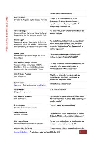 "conversación cluetrainiania"” 
Predicciones Social Media 2010 


                                  Fernado Egido 
                                                                                  “El año 2010 será otro año en el que 
                                  Director de Negocio Digital de Caja Navarra  
                                                                                  deberemos de seguir evangelizando y 
                                                                                  capacitando a muchos responsables de 
                                                                                  Márketing y Comunicación” 

                                  Tristán Elósegui                                “La crisis va a favorecer el crecimiento de los 
                                  Responsable de Marketing Digital de Canal+      medios sociales” 
                                  Organizador del The Monday Reading Club 
                                   
                                  Ricard Espelt 
                                                                                  “La ciudadanía, cada vez más consciente del 
                                  Regidor de Nuevas Tecnologías de Copons 
                                  Formador,  Socio  de  Redall  Comunicación,     poder de las redes sociales, va a provocar 
                                  Emprendedor y abierto a nuevas propuestas       pequeñas “revoluciones” en el devenir de la 
                                                                                  política española” 

                                  Marek Fodor 
                                                                                  “Bajará notablemente el crecimiento de 
                                  Emprendedor y Business Angel del sector 
                                  tecnológico                                     twitter, comparado con el año 2009”. 
                                   
                                  Jose Antonio Gallego Vázquez 
                                                                                  “Se dará el caso de comunidades enteras que 
                                  Responsable de Comunidad del BBVA 
                                  Presidente de la Asociación Española de         renuncian a las redes sociales, que se 
                                  Responsables de Comunidades Online              bautizarán como "Amish digitales"” 
                                   
                                  Albert García Pujadas 
                                                                                  “El video se impondrá como formato de 
                                  CEO Nikodemo 
                                                                                  comunicación habitual y como soporte 
                                   
                                                                                  publicitario de primer orden”  
                                  Xavier Guell 
                                                                                  “Adiós humo, hola servicio” 
                                  Weyoose y Coorganizador de Cava&Twitts 
                                   
                                  Javier Martín                                   Es la hora de vender!  
                                  Blogger y emprendedor 
                                   
                                  Jose Antonio del Moral                          “Volveremos a hablar de Web 2.0 y no tanto 
                                  CEO de Alianzo                                  de social media. En el fondo todo es social y no 
                                                                                  sólo los media” 

                                  Ícaro Moyano                                    “¿GRPs? Mejor recomendaciones” 
                                  Director Comunicación tuenti 
                                   
                                  Sebastian Muriel 
                                                                                  “Será el año en el que no se dejará de hablar 
                                  Director de red.es 
                                                                                  del Social Media en los medios tradicionales” 

                                  José Luis Orihuela                              “La red y sus aplicaciones se vivirán cada vez 
                                  Profesor de la Universidad de Navarra           más como una experiencia móvil” 

                                  Alberto Ortiz de Zárate                         "Empezaremos a hacer un uso inteligente de 

                                  Interactividad.org  | Predicciones para los Social Media 2010                             3 
                                   
 
