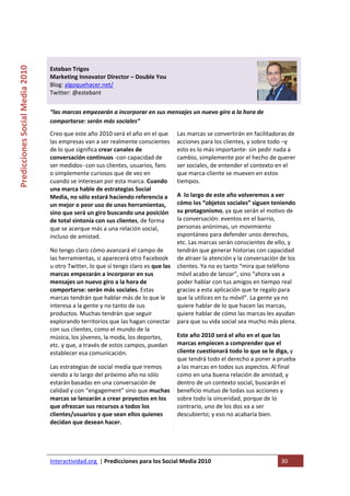  

                                                                                    
Predicciones Social Media 2010 



                                  Esteban Trigos 
                                  Marketing Innovator Director – Double You 
                                  Blog: algoquehacer.net/ 
                                  Twitter: @estebant 
                                   
                                  “las marcas empezarán a incorporar en sus mensajes un nuevo giro a la hora de 
                                  comportarse: serán más sociales” 
                                  Creo que este año 2010 será el año en el que     Las marcas se convertirán en facilitadoras de 
                                  las empresas van a ser realmente conscientes     acciones para los clientes, y sobre todo –y 
                                  de lo que significa crear canales de             esto es lo más importante‐ sin pedir nada a 
                                  conversación continuos ‐con capacidad de         cambio, simplemente por el hecho de querer 
                                  ser medidos‐ con sus clientes, usuarios, fans    ser sociales, de entender el contexto en el 
                                  o simplemente curiosos que de vez en             que marca‐cliente se mueven en estos 
                                  cuando se interesan por esta marca. Cuando       tiempos. 
                                  una marca hable de estrategias Social 
                                  Media, no sólo estará haciendo referencia a       A  lo largo de este año volveremos a ver 
                                  un mejor o peor uso de unas herramientas,         cómo los “objetos sociales” siguen teniendo 
                                  sino que será un giro buscando una posición       su protagonismo, ya que serán el motivo de 
                                  de total sintonía con sus clientes, de forma      la conversación: eventos en el barrio, 
                                  que se acerque más a una relación social,         personas anónimas, un movimiento 
                                  incluso de amistad.                               espontáneo para defender unos derechos, 
                                                                                    etc. Las marcas serán conscientes de ello, y 
                                  No tengo claro cómo avanzará el campo de          tendrán que generar historias con capacidad 
                                  las herramientas, si aparecerá otro Facebook  de atraer la atención y la conversación de los 
                                  u otro Twitter, lo que sí tengo claro es que las  clientes. Ya no es tanto “mira que teléfono 
                                  marcas empezarán a incorporar en sus              móvil acabo de lanzar”, sino “ahora vas a 
                                  mensajes un nuevo giro a la hora de               poder hablar con tus amigos en tiempo real 
                                  comportarse: serán más sociales. Estas            gracias a esta aplicación que te regalo para 
                                  marcas tendrán que hablar más de lo que le        que la utilices en tu móvil”. La gente ya no 
                                  interesa a la gente y no tanto de sus             quiere hablar de lo que hacen las marcas, 
                                  productos. Muchas tendrán que seguir              quiere hablar de cómo las marcas les ayudan 
                                  explorando territorios que las hagan conectar  para que su vida social sea mucho más plena. 
                                  con sus clientes, como el mundo de la 
                                  música, los jóvenes, la moda, los deportes,       Este año 2010 será el año en el que las 
                                  etc. y que, a través de estos campos, puedan  marcas empiecen a comprender que el 
                                  establecer esa comunicación.                      cliente cuestionará todo lo que se le diga, y 
                                                                                    que tendrá todo el derecho a poner a prueba 
                                  Las estrategias de social media que iremos        a las marcas en todos sus aspectos. Al final 
                                  viendo a lo largo del próximo año no sólo         como en una buena relación de amistad, y 
                                  estarán basadas en una conversación de            dentro de un contexto social, buscarán el 
                                  calidad y con “engagement” sino que muchas  beneficio mutuo de todas sus acciones y 
                                  marcas se lanzarán a crear proyectos en los  sobre todo la sinceridad, porque de lo 
                                  que ofrezcan sus recursos a todos los             contrario, uno de los dos va a ser 
                                  clientes/usuarios y que sean ellos quienes        descubierto; y eso no acabaría bien. 
                                  decidan que desean hacer. 




                                  Interactividad.org  | Predicciones para los Social Media 2010                            30 
                                   
 