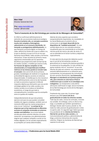  

                                                                                            
Predicciones Social Media 2010 



                                  Marc Vidal 
                                  Director General de Cink 
                                   
                                  Blog: www.marcvidal.com 
                                  Twitter: @marcvidal 
                                   
                                  “Será el momento de los Net Estrategy por encima de los Managers de Comunidad”. 
                                  En 2010 se confirmará definitivamente la                 Además de estos aspectos que considero 
                                  extinción de una economía tradicional analógica.         excepcionalmente importantes, las novedades en 
                                  Durante el próximo año, un concepto económico            los Social Media para el próximo año se 
                                  mucho más complejo y heterogéneo,                        enmarcarán en un mayor desarrollo de los 
                                  sobreviviente en un escenario distribuido, irá           dispositivos de “realidad aumentada”. En este 
                                  tomando su protagonismo definitivamente. Lo              sentido dejara de ser una anécdota atractiva 
                                  que llamamos economía digital, en tiempo de              visualmente para irse convirtiendo en un formato 
                                  redes, definirá los límites de lo que es válido o no,    más de acción de marca y de valor de venta. El 
                                  lo que es efectivo y lo que no lo es en eso que          uso se extenderá en el sector turístico y deportivo 
                                  llamamos Social Media, redes sociales y territorios      especialmente. 
                                  interactivos. Si bien durante los primeros meses 
                                  seguiremos anestesiados por los aparentes                En este ejercicio de proyección debemos asumir 
                                  beneficios que proporciona todo ese barrizal de          que el uso de las herramientas sociales se 
                                  los medios sociales, a medida que avance el año,         generalizará en la mayoría de empresas grandes y 
                                  los fracasos de algunas campañas se irán                 se estancará en las pequeñas. En este sentido las 
                                  amontonando y la incapacidad para testificar             pymes tardarán más en “encontrar” el uso más 
                                  métricas en las mismas pondrá en tensión todo            efectivo de todo ese universo. Las corporaciones 
                                  el concepto. Este será el año de las primeras            entrarán definitivamente en su utilización pero, 
                                  grandes metodologías de medición en el grado de          curiosamente, los presupuestos de contratación 
                                  profundidad de algunas acciones en entornos              de esos servicios disminuirán. Los Community 
                                  dospunterizados. A medida que la crisis inocule el       Managers se extenderán en la primera parte del 
                                  sector definitivamente como lo ha ido haciendo           año, pero entrarán en crisis hacia el final al 
                                  en toda la economía en general, la falta de              evidenciarse que su acción no es estratégica sino 
                                  respuesta objetiva que demuestre que una acción          endogámica. Las excepciones a esta última 
                                  estratégica global en las redes sociales y los           afirmación reafirmarán la regla. Será el momento 
                                  medios sociales no se traduce en beneficios              de los Net Estrategy por encima de los Managers 
                                  económicos, el riesgo de que toda la                     de Comunidad. 
                                  conceptualización y semántica que los acompaña 
                                  entre en quiebra de modelo.                              Finalmente dos cosas más. En primer lugar 
                                                                                           destacar que 2010 será el año de la 
                                  Independientemente de que este próximo                   geolocalización en todos los entornos sociales. 
                                  ejercicio será para los que puedan consolidar            Todo tipo de redes, incluso las verticales, incluirán 
                                  modelos de negocio complejos, también será un            esa variable. Sin embargo, como un año es muy 
                                  momento difícil para las nuevas propuestas si            largo, es probable que también aprendamos a 
                                  estas no son “prácticas”. La ventaja de las              distinguir donde valen la pena y donde no. No 
                                  empresas que se han equivocado en diferentes             todas las redes precisan de geolocalización si ésta 
                                  acciones en campañas accionadas en entornos              no aporta valor. En segundo lugar habrá que estar 
                                  sociales será definitiva. Los errores habrán             muy pendiente de los intentos de limitar la 
                                  servido para darle volumen efectivo a la venta           libertad de uso de las redes sociales y de 
                                  comercial. Las empresas y las administraciones           instrumentalización política y administrativa de 
                                  exigirán que cualquier campaña o acción en los           blogs y entornos interactivos de creación 
                                  medios digitales y en los sociales especialmente         colectiva. Peligran las hectáreas de libertad que 
                                  se acompañe con ventas determinables.                    suponen la red social.  

                                   

                                  Interactividad.org  | Predicciones para los Social Media 2010                                          31 
                                   
 