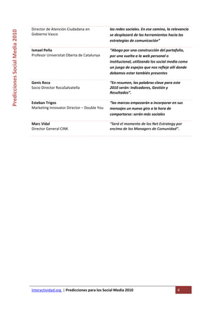 Director de Atención Ciudadana en              las redes sociales. En ese camino, la relevancia 
Predicciones Social Media 2010 


                                  Gobierno Vasco                                 se desplazará de las herramientas hacia las 
                                                                                 estrategias de comunicación” 

                                  Ismael Peña                                    “Abogo por una construcción del portafolio, 
                                  Profesor Universitat Oberta de Catalunya       por una vuelta a la web personal o 
                                                                                 institucional, utilizando los social media como 
                                                                                 un juego de espejos que nos refleje allí donde 
                                                                                 debamos estar también presentes 

                                  Genis Roca                                     “En resumen, las palabras clave para este 
                                  Socio Director RocaSalvatella                  2010 serán: Indicadores, Gestión y 
                                                                                 Resultados”. 
                                   
                                  Esteban Trigos                                 “las marcas empezarán a incorporar en sus 
                                  Marketing Innovator Director – Double You      mensajes un nuevo giro a la hora de 
                                                                                 comportarse: serán más sociales 

                                  Marc Vidal                                     “Será el momento de los Net Estrategy por 
                                  Director General CINK                          encima de los Managers de Comunidad”. 
                                   
                                   




                                  Interactividad.org  | Predicciones para los Social Media 2010                           4 
                                   
 