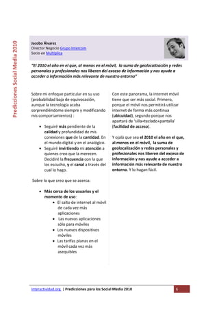  

                                                                                   
Predicciones Social Media 2010 



                                  Jacobo Álvarez 
                                  Director Negocio Grupo Intercom 
                                  Socio en Multiplica 
                                   
                                  “El 2010 el año en el que, al menos en el móvil,  la suma de geolocalización y redes 
                                  personales y profesionales nos liberen del exceso de información y nos ayude a 
                                  acceder a información más relevante de nuestro entorno” 
                                   

                                  Sobre mi enfoque particular en su uso               Con este panorama, la internet móvil 
                                  (probabilidad baja de equivocación,                 tiene que ser más social. Primero, 
                                  aunque la tecnología acaba                          porque el móvil nos permitirá utilizar 
                                  sorprendiéndome siempre y modificando               internet de forma más continua 
                                  mis comportamientos) :                              (ubicuidad), segundo porque nos 
                                                                                      apartará de ‘silla+teclado+pantalla’ 
                                      • Seguiré más pendiente de la                   (facilidad de acceso).  
                                        calidad y profundidad de mis                   
                                        conexiones que de la cantidad. En             Y ojalá que sea el 2010 el año en el que, 
                                        el mundo digital y en el analógico.           al menos en el móvil,  la suma de 
                                      • Seguiré invirtiendo mi atención a             geolocalización y redes personales y 
                                        quienes creo que la merecen.                  profesionales nos liberen del exceso de 
                                        Decidiré la frecuencia con la que             información y nos ayude a acceder a 
                                        los escucho, y el canal a través del          información más relevante de nuestro 
                                        cual lo hago.                                 entorno. Y lo hagan fácil. 

                                   Sobre lo que creo que se acerca:  

                                      • Más cerca de los usuarios y el 
                                        momento de uso:  
                                           • El salto de internet al móvil 
                                              de cada vez más 
                                              aplicaciones 
                                           •  Las nuevas aplicaciones 
                                              sólo para móviles 
                                           • Los nuevos dispositivos 
                                              móviles  
                                           • Las tarifas planas en el 
                                              móvil cada vez más 
                                              asequibles  

                                   




                                  Interactividad.org  | Predicciones para los Social Media 2010                           6 
                                   
 